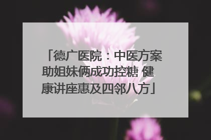 德广医院：中医方案助姐妹俩成功控糖 健康讲座惠及四邻八方