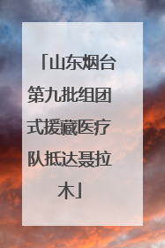 山东烟台第九批组团式援藏医疗队抵达聂拉木