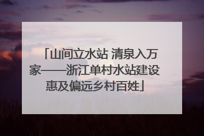 山间立水站 清泉入万家——浙江单村水站建设惠及偏远乡村百姓