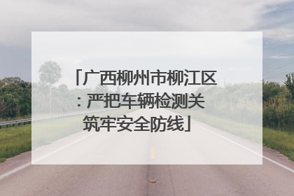广西柳州市柳江区：严把车辆检测关 筑牢安全防线