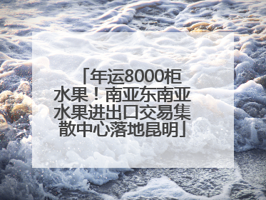 年运8000柜水果！南亚东南亚水果进出口交易集散中心落地昆明