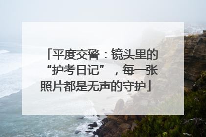 平度交警：镜头里的“护考日记”，每一张照片都是无声的守护