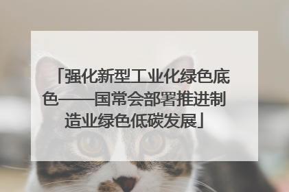 强化新型工业化绿色底色——国常会部署推进制造业绿色低碳发展