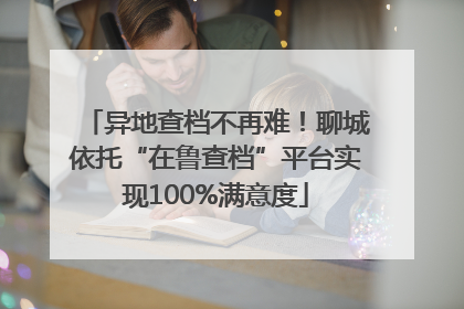 异地查档不再难！聊城依托“在鲁查档”平台实现100%满意度