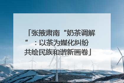 张掖肃南“奶茶调解”：以茶为媒化纠纷 共绘民族和谐新画卷