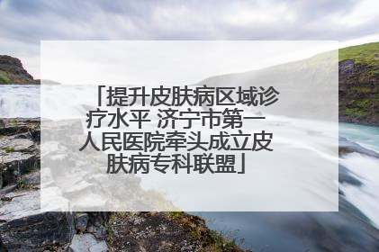 提升皮肤病区域诊疗水平 济宁市第一人民医院牵头成立皮肤病专科联盟