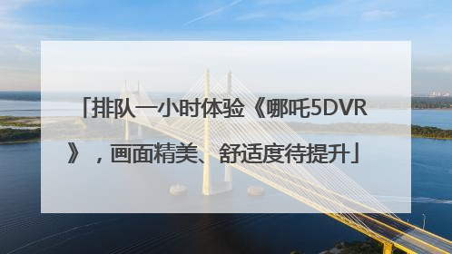 排队一小时体验《哪吒5DVR》，画面精美、舒适度待提升