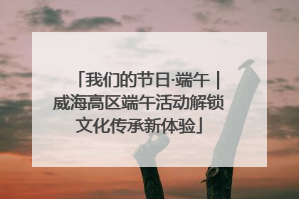 我们的节日·端午｜威海高区端午活动解锁文化传承新体验