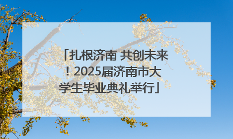 扎根济南 共创未来！2025届济南市大学生毕业典礼举行