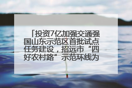投资7亿加强交通强国山东示范区首批试点任务建设，招远市“四好农村路”示范环线为乡村振兴“开路”