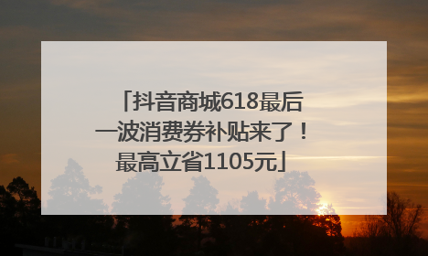抖音商城618最后一波消费券补贴来了！最高立省1105元