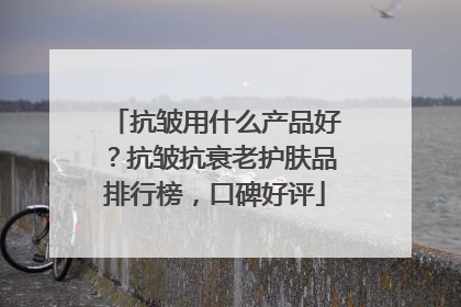 抗皱用什么产品好？抗皱抗衰老护肤品排行榜，口碑好评