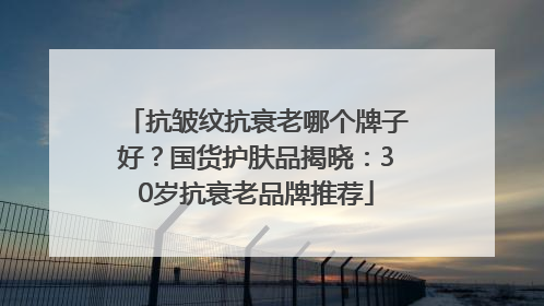 抗皱纹抗衰老哪个牌子好？国货护肤品揭晓：30岁抗衰老品牌推荐
