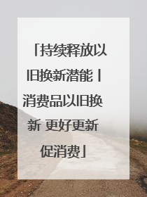 持续释放以旧换新潜能丨消费品以旧换新 更好更新促消费