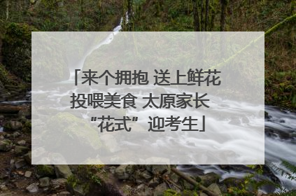 来个拥抱 送上鲜花 投喂美食 太原家长“花式”迎考生