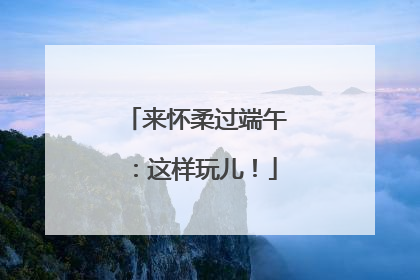 来怀柔过端午：这样玩儿！