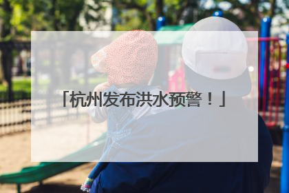 杭州发布洪水预警！
