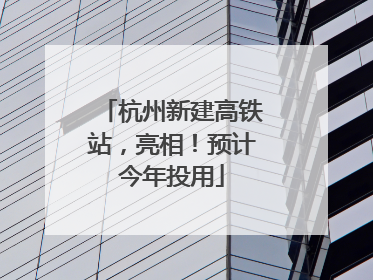 杭州新建高铁站，亮相！预计今年投用