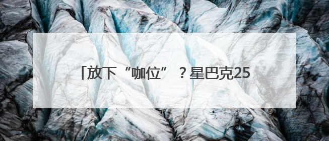 放下“咖位”？星巴克25年来首次宣布降价｜热财经