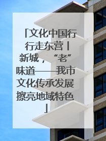 文化中国行 行走东营丨新城，“老”味道——我市文化传承发展擦亮地域特色