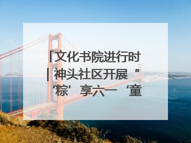 文化书院进行时｜神头社区开展“‘粽’享六一‘童’庆端午”主题系列活动