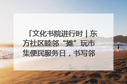 文化书院进行时｜东方社区睦邻“摊”玩市集便民服务日，书写邻里共生新篇章