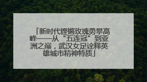 新时代铿锵玫瑰勇攀高峰——从“五连冠”到亚洲之巅，武汉女足诠释英雄城市精神特质