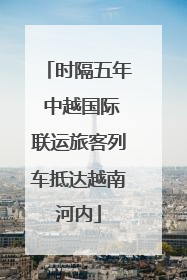 时隔五年 中越国际联运旅客列车抵达越南河内
