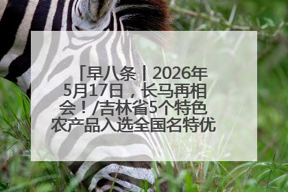 早八条丨2026年5月17日，长马再相会！/吉林省5个特色农产品入选全国名特优新农产品名录