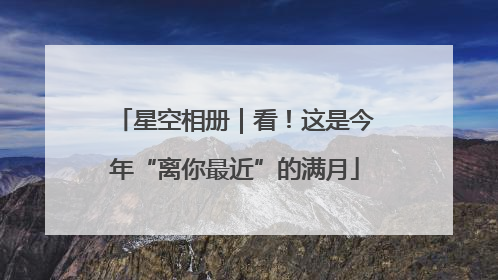 星空相册｜看！这是今年“离你最近”的满月