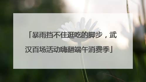 暴雨挡不住逛吃的脚步，武汉百场活动嗨翻端午消费季