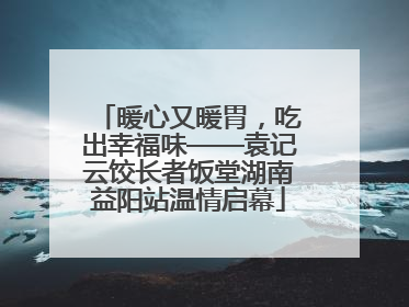 暖心又暖胃，吃出幸福味——袁记云饺长者饭堂湖南益阳站温情启幕