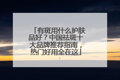 有斑用什么护肤品好？中国祛斑十大品牌推荐指南，热门好用全在这