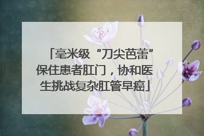 毫米级“刀尖芭蕾”保住患者肛门，协和医生挑战复杂肛管早癌