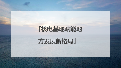核电基地赋能地方发展新格局