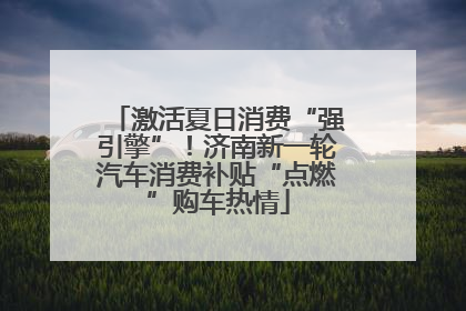 激活夏日消费“强引擎”！济南新一轮汽车消费补贴“点燃”购车热情