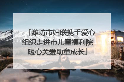 潍坊市妇联携手爱心组织走进市儿童福利院暖心关爱助童成长