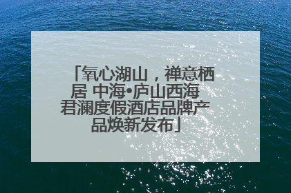氧心湖山，禅意栖居 中海•庐山西海君澜度假酒店品牌产品焕新发布