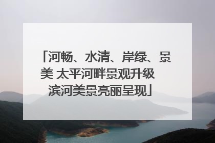 河畅、水清、岸绿、景美 太平河畔景观升级 滨河美景亮丽呈现