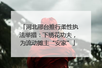 河北邢台推行柔性执法举措：下绣花功夫，为流动摊主“安家”