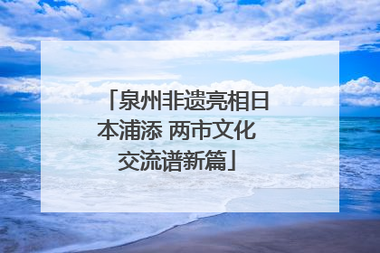 泉州非遗亮相日本浦添 两市文化交流谱新篇