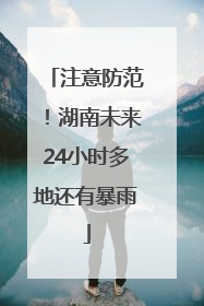 注意防范！湖南未来24小时多地还有暴雨