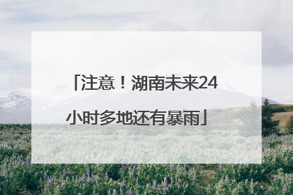 注意！湖南未来24小时多地还有暴雨