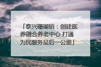 泰兴珊瑚镇：创建医养融合养老中心 打通为民服务最后一公里