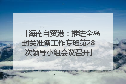 海南自贸港：推进全岛封关准备工作专班第28次领导小组会议召开