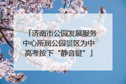 济南市公园发展服务中心所属公园景区为中高考按下“静音键”