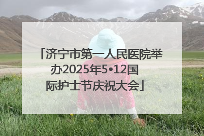 济宁市第一人民医院举办2025年5•12国际护士节庆祝大会
