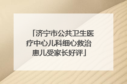 济宁市公共卫生医疗中心儿科细心救治患儿受家长好评