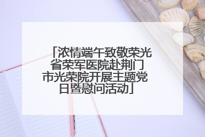浓情端午致敬荣光 省荣军医院赴荆门市光荣院开展主题党日暨慰问活动
