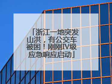 浙江一地突发山洪，有公交车被困！刚刚Ⅳ级应急响应启动